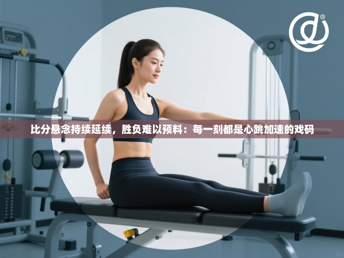 开云体育app在线-比分悬念持续延续，胜负难以预料：每一刻都是心跳加速的戏码